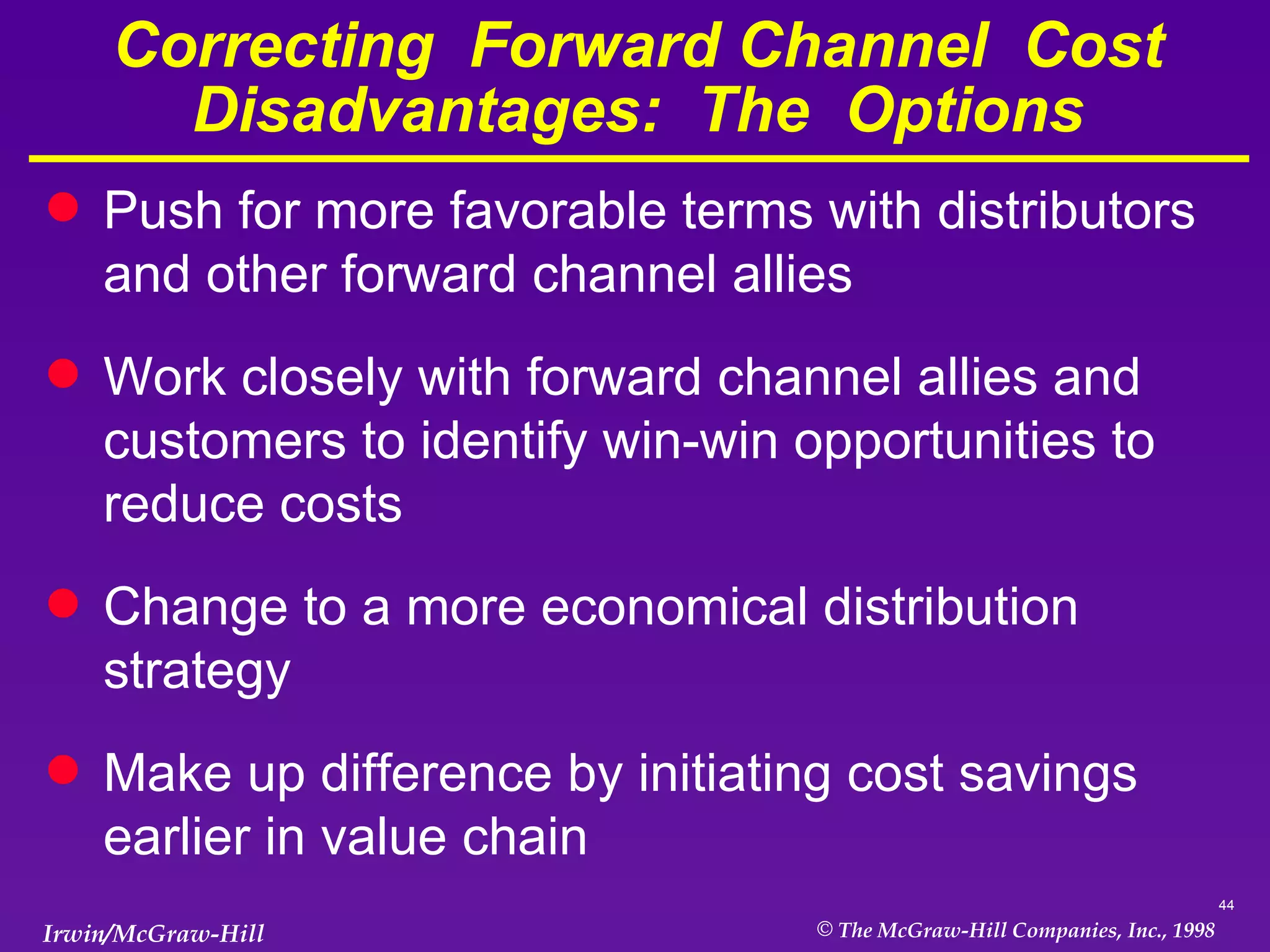 Correcting  Forward Channel  Cost  Disadvantages:  The  Options Push for more favorable terms with distributors and other forward channel allies Work closely with forward channel allies and customers to identify win-win opportunities to reduce costs Change to a more economical distribution strategy Make up difference by initiating cost savings earlier in value chain 