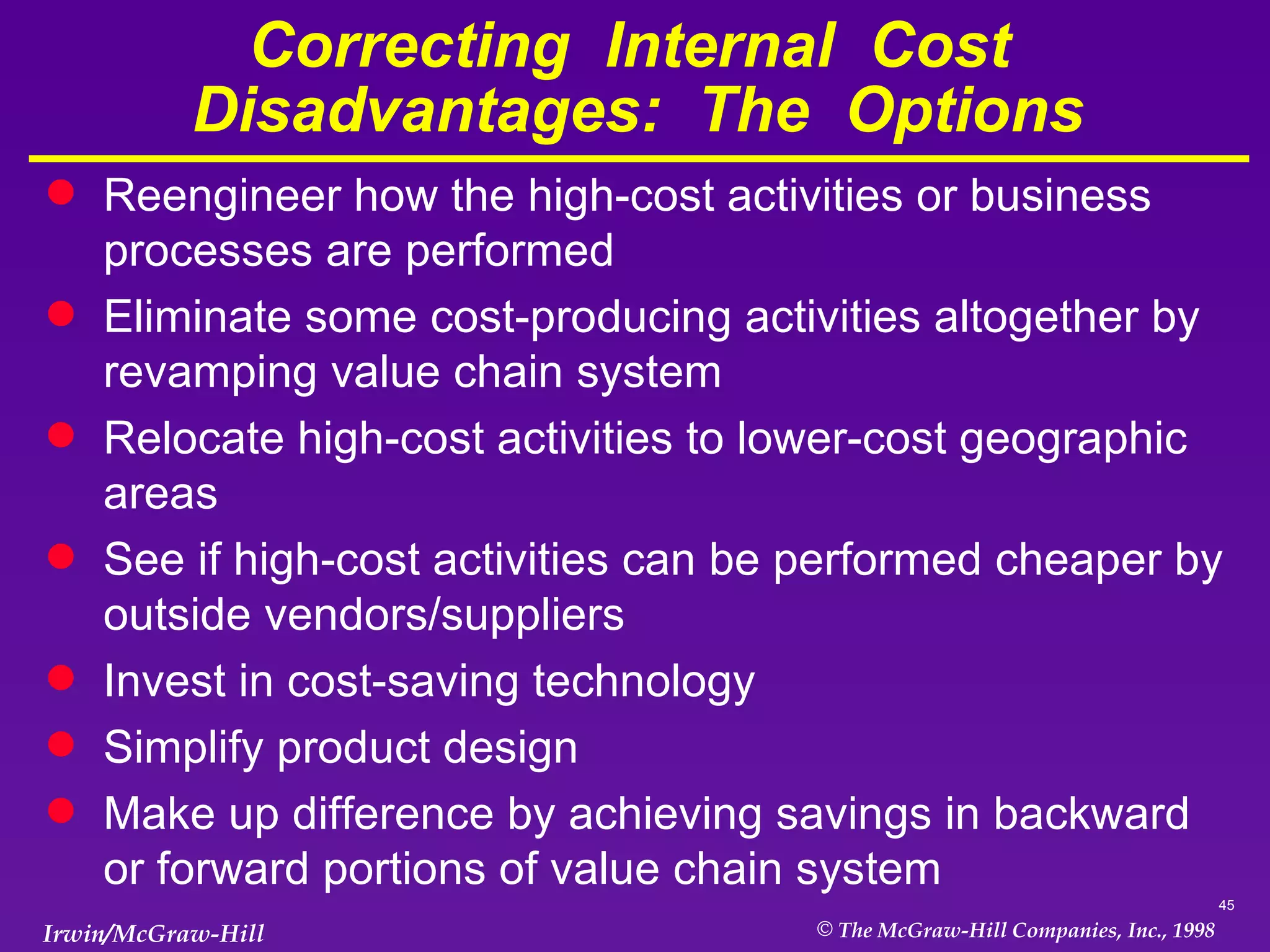 Correcting  Internal  Cost  Disadvantages:  The  Options Reengineer how the high-cost activities or business processes are performed Eliminate some cost-producing activities altogether by revamping value chain system Relocate high-cost activities to lower-cost geographic areas See if high-cost activities can be performed cheaper by outside vendors/suppliers Invest in cost-saving technology Simplify product design Make up difference by achieving savings in backward or forward portions of value chain system 