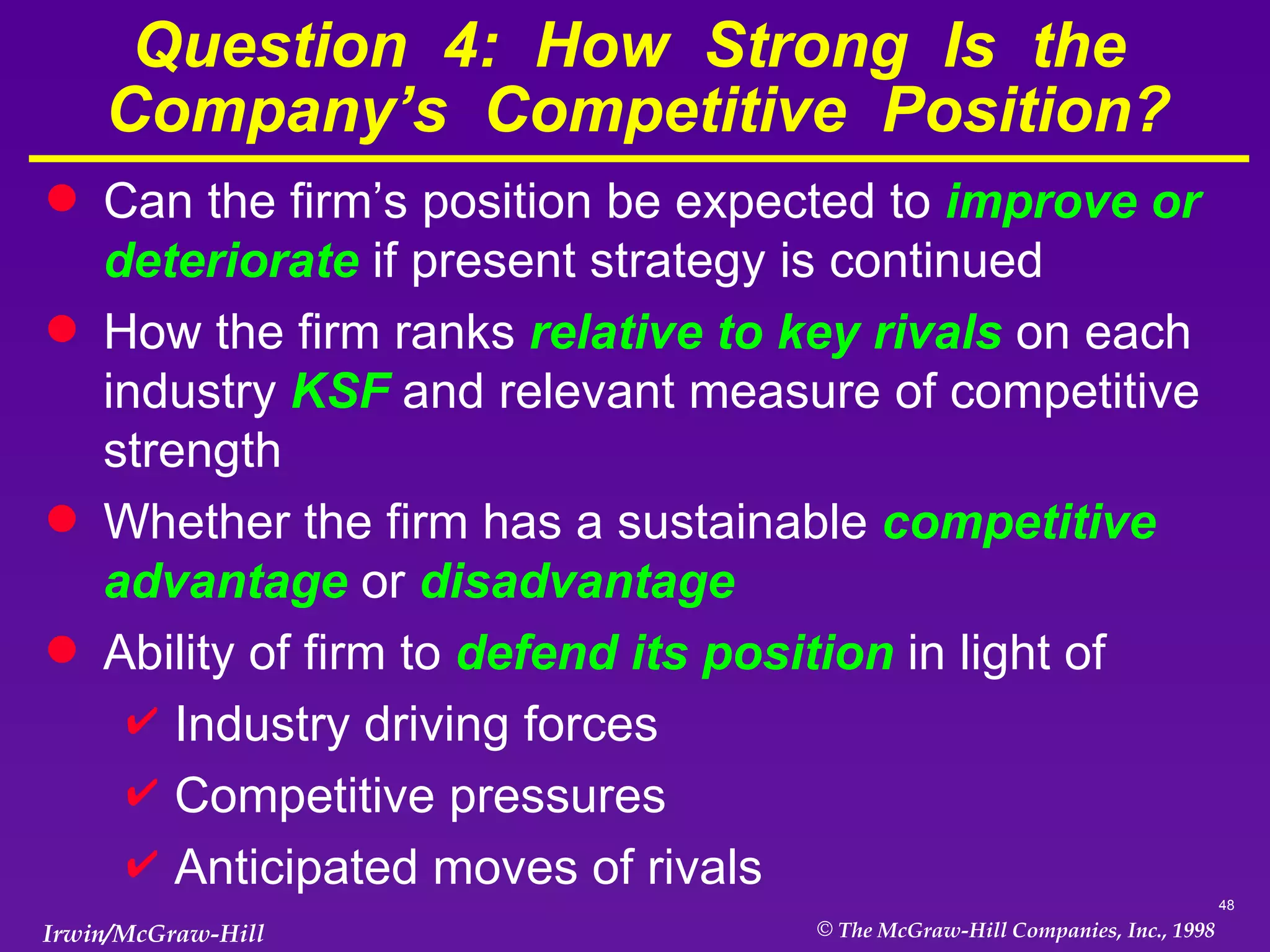 Question  4:  How  Strong  Is  the  Company’s  Competitive  Position? Can the firm’s position be expected to  improve or deteriorate  if present strategy is continued How the firm ranks  relative to key rivals  on each industry  KSF  and relevant measure of competitive strength  Whether the firm has a sustainable  competitive advantage  or  disadvantage Ability of firm to  defend its position  in light of Industry driving forces Competitive pressures Anticipated moves of rivals 