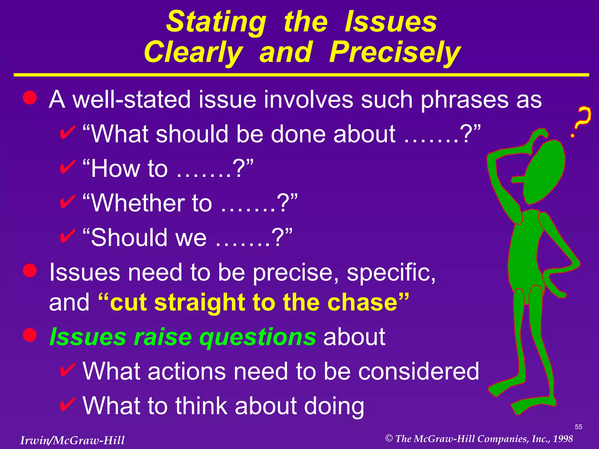 Stating  the  Issues Clearly  and  Precisely A well-stated issue involves such phrases as “ What should be done about …….?” “ How to …….?” “ Whether to …….?” “ Should we …….?” Issues need to be precise, specific,  and  “cut straight to the chase” Issues raise questions  about What actions need to be considered What to think about doing  