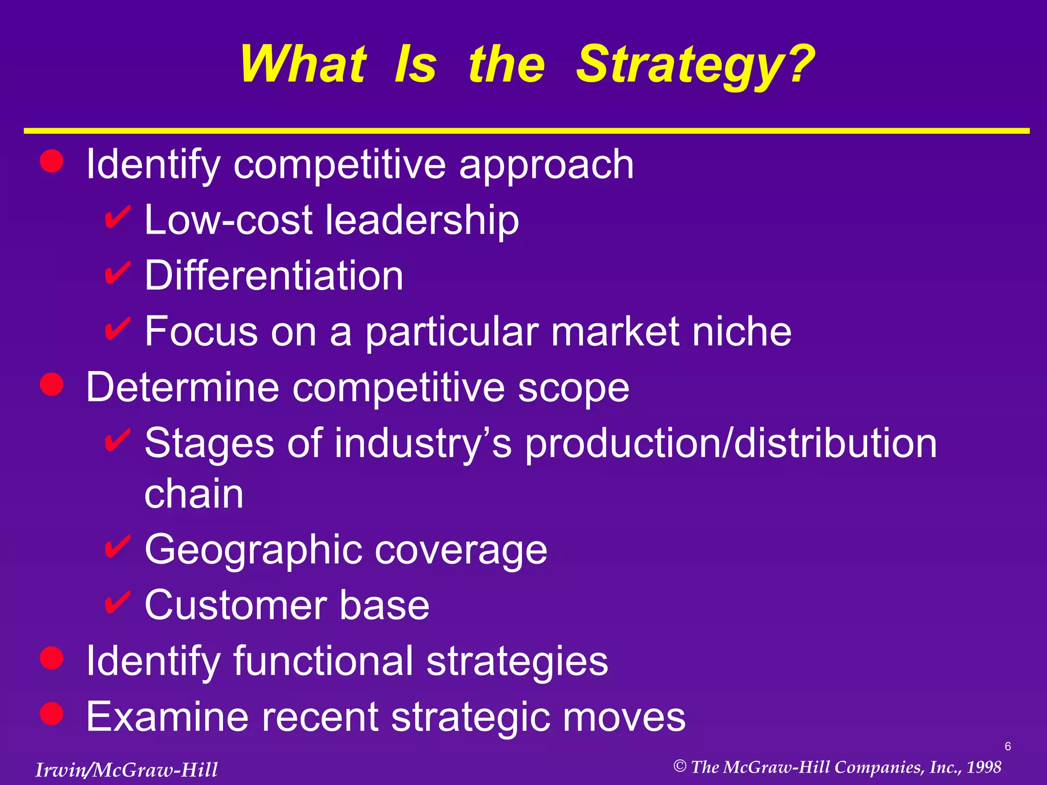 What  Is  the  Strategy? Identify competitive approach Low-cost leadership Differentiation Focus on a particular market niche Determine competitive scope Stages of industry’s production/distribution chain Geographic coverage Customer base Identify functional strategies Examine recent strategic moves 