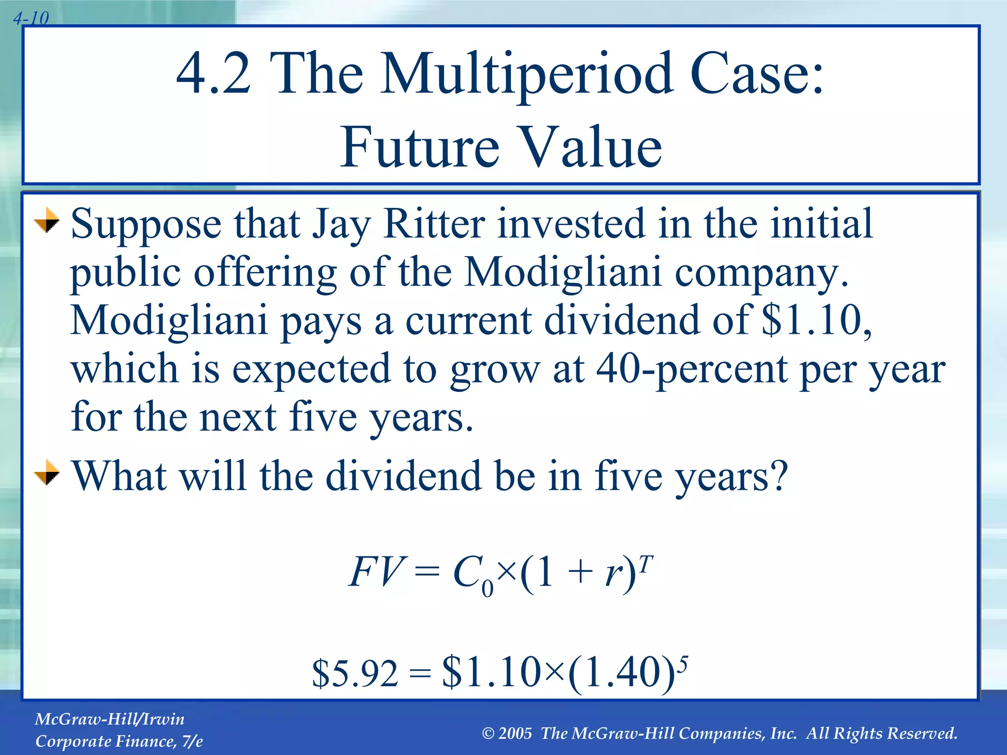 4.2 The Multiperiod Case: Future Value Suppose that Jay Ritter invested in the initial public offering of the Modigliani company. Modigliani pays a current dividend of $1.10, which is expected to grow at 40-percent per year for the next five years. What will the dividend be in five years? FV  =  C 0 ×(1 +  r ) T $5.92 =  $1.10×(1.40) 5 