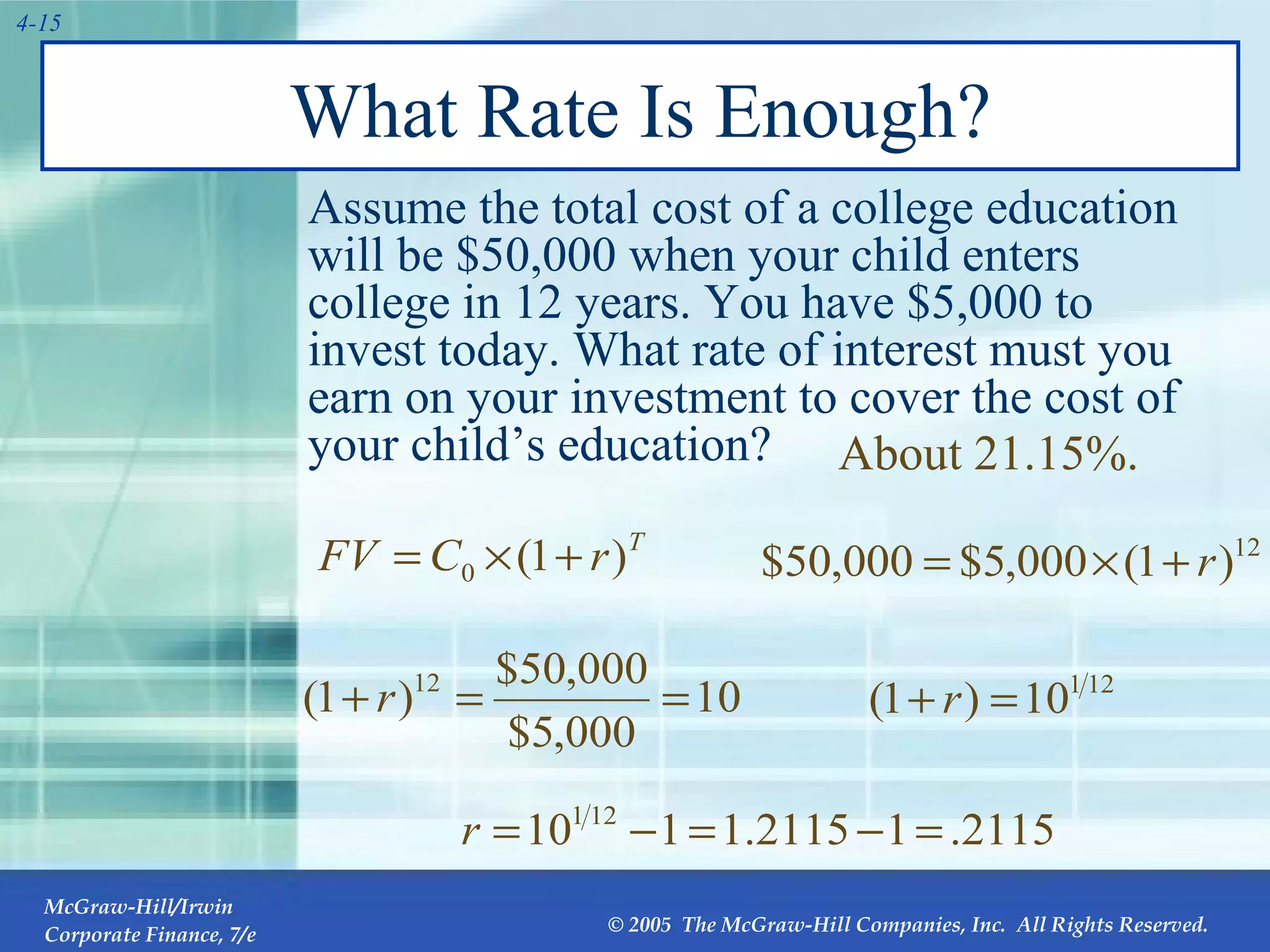 Assume the total cost of a college education will be $50,000 when your child enters college in 12 years. You have $5,000 to invest today. What rate of interest must you earn on your investment to cover the cost of your child’s education?  What Rate Is Enough? About 21.15%. 