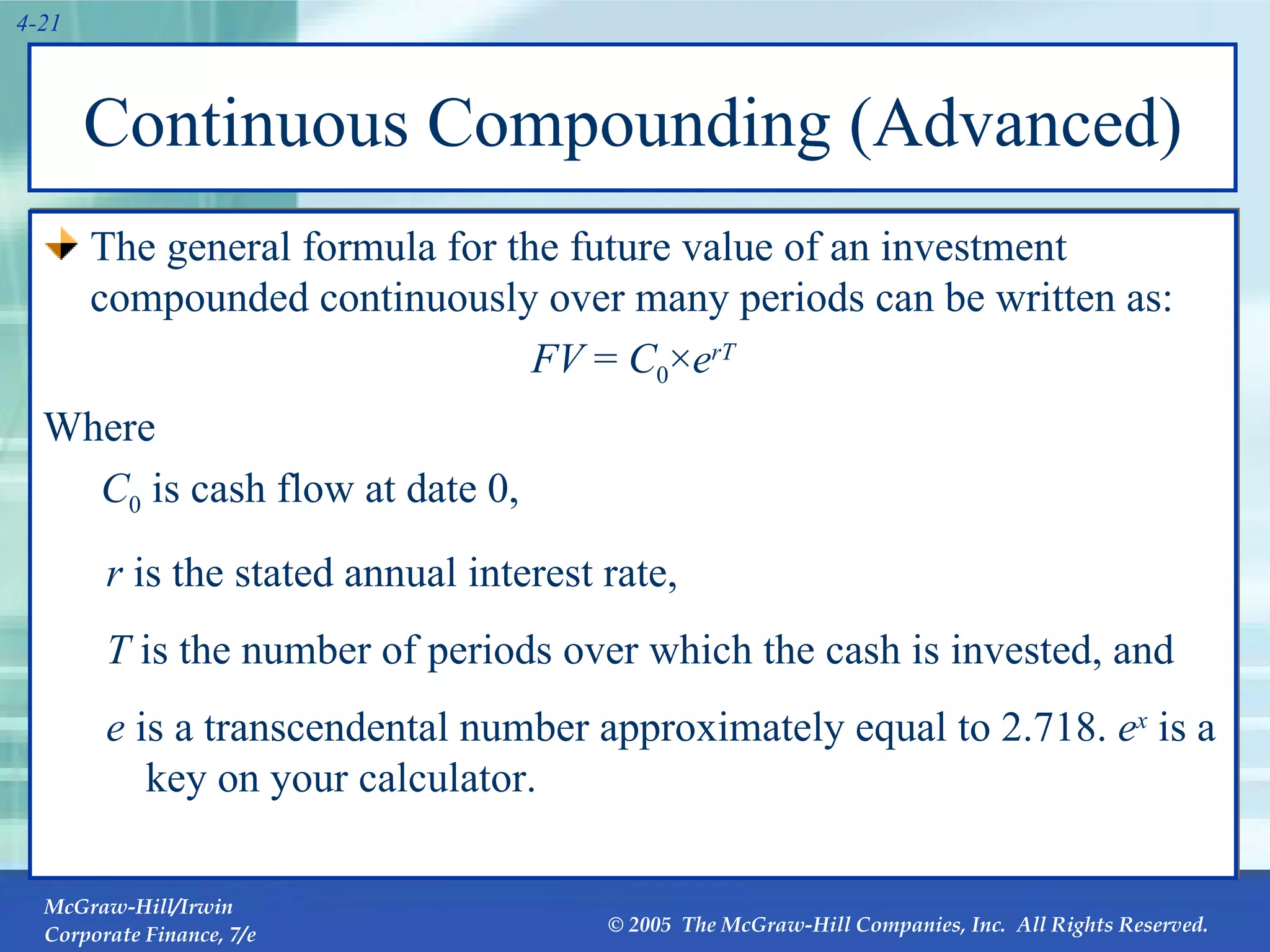 Continuous Compounding (Advanced) The general formula for the future value of an investment compounded continuously over many periods can be written as: FV  =  C 0 × e rT Where    C 0  is cash flow at date 0, r  is the stated annual interest rate,  T  is the number of periods over which the cash is invested, and e  is a transcendental number approximately equal to 2.718.  e x  is a key on your calculator. 