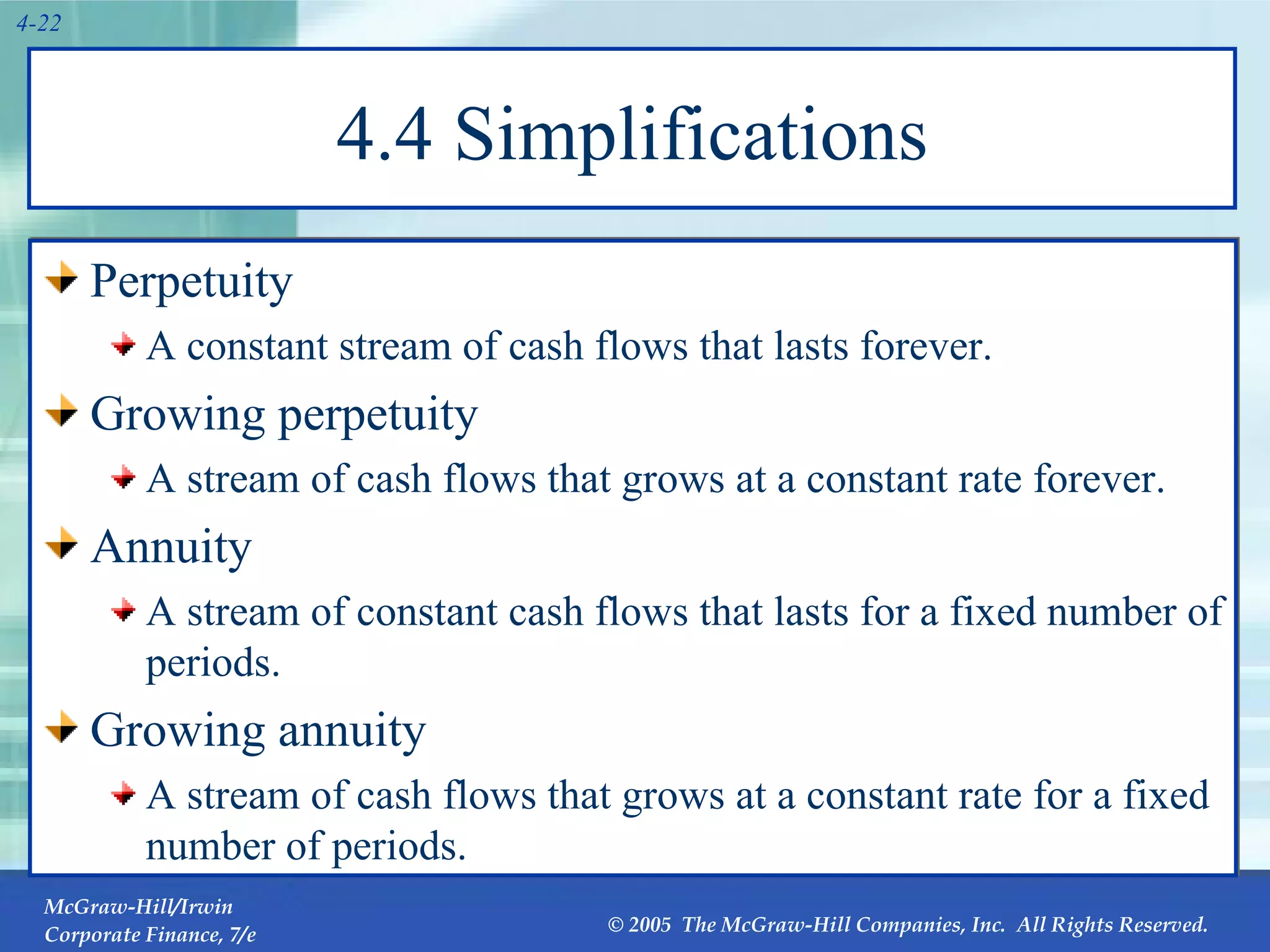 4.4 Simplifications Perpetuity A constant stream of cash flows that lasts forever. Growing perpetuity A stream of cash flows that grows at a constant rate forever. Annuity A stream of constant cash flows that lasts for a fixed number of periods. Growing annuity A stream of cash flows that grows at a constant rate for a fixed number of periods. 