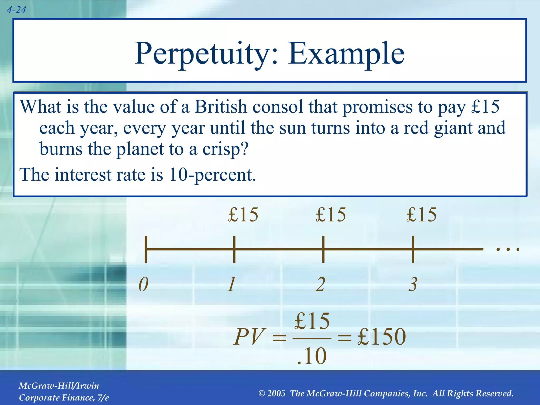 Perpetuity: Example What is the value of a British consol that promises to pay  £15 each year, every year until the sun turns into a red giant and burns the planet to a crisp?  The interest rate is 10-percent . … 0 1 £15 2 £15 3 £15 