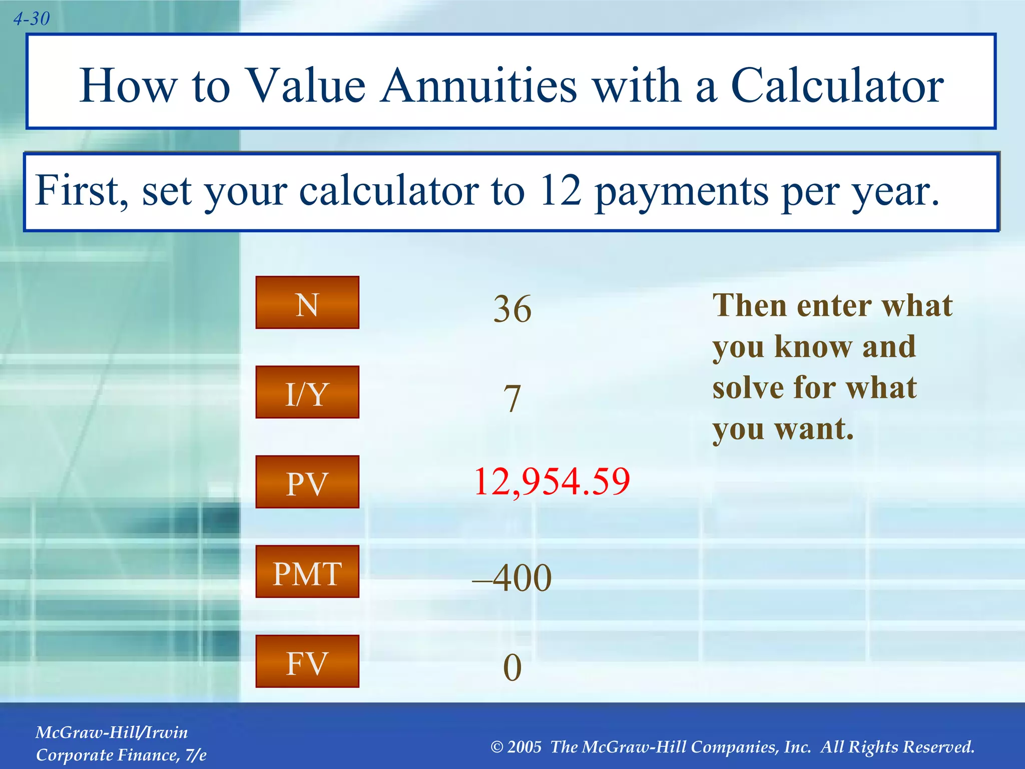 How to Value Annuities with a Calculator First, set your calculator to 12 payments per year. PMT I/Y FV PV N – 400 7 0 12,954.59 36 PV Then enter what you know and solve for what you want. 