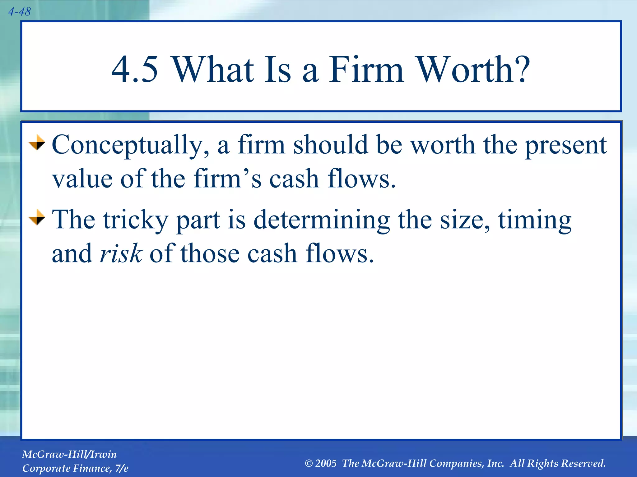 4.5 What Is a Firm Worth? Conceptually, a firm should be worth the present value of the firm’s cash flows. The tricky part is determining the size, timing and  risk  of those cash flows. 