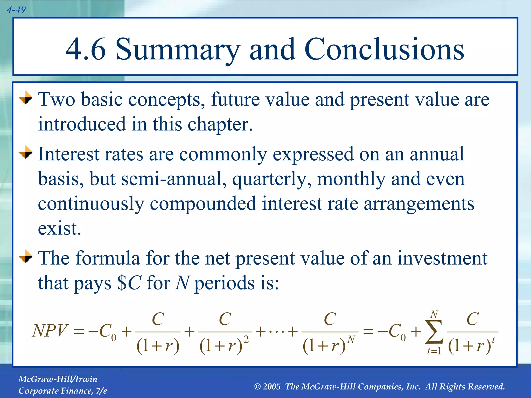 4.6 Summary and Conclusions Two basic concepts, future value and present value are introduced in this chapter. Interest rates are commonly expressed on an annual basis, but semi-annual, quarterly, monthly and even continuously compounded interest rate arrangements exist. The formula for the net present value of an investment that pays $ C  for  N  periods is: 
