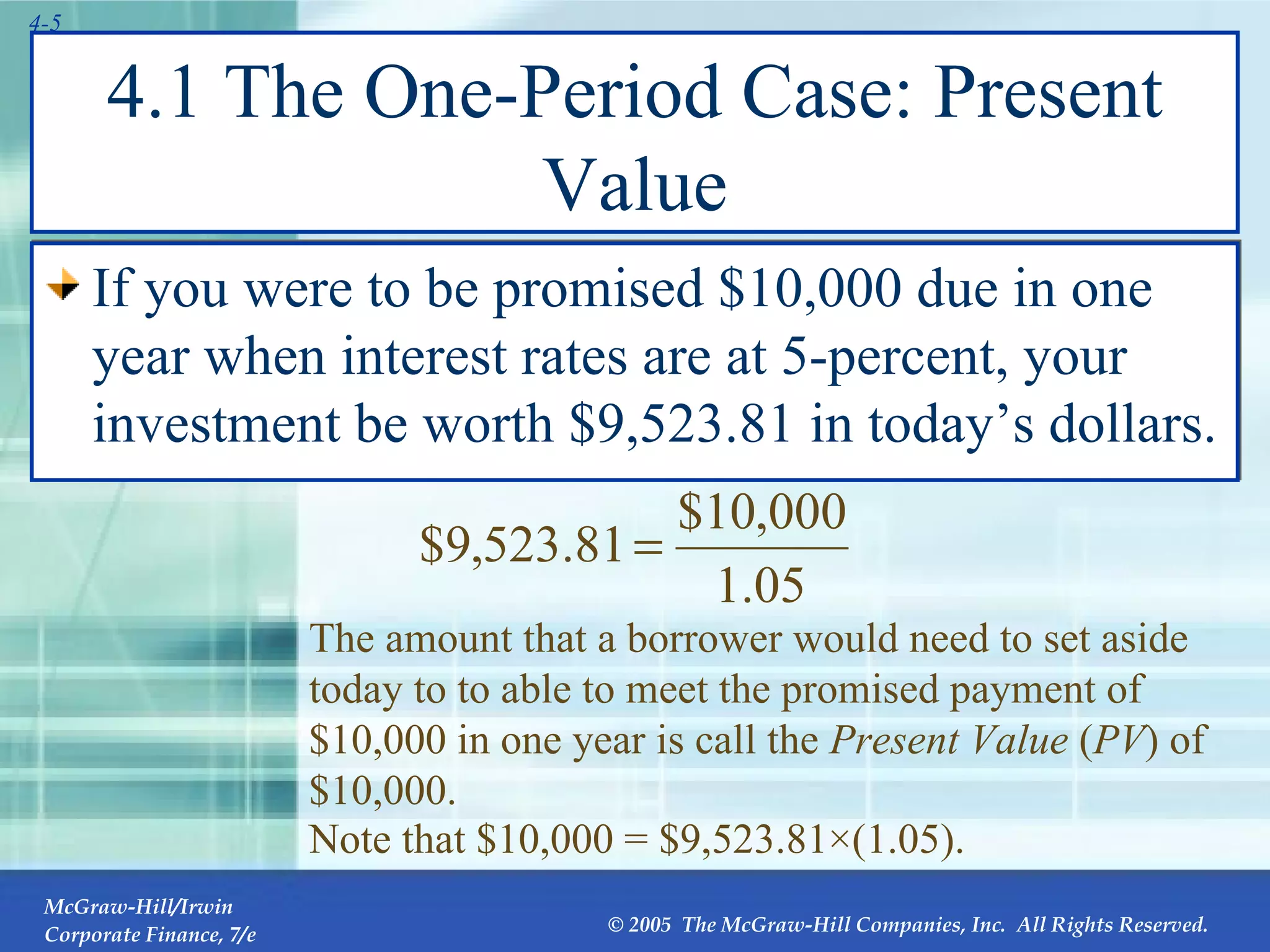 4.1 The One-Period Case: Present Value If you were to be promised $10,000 due in one year when interest rates are at 5-percent, your investment be worth $9,523.81 in today’s dollars.  The amount that a borrower would need to set aside today to to able to meet the promised payment of $10,000 in one year is call the  Present Value  ( PV ) of $10,000. Note that $10,000  = $9,523.81 ×(1.05). 