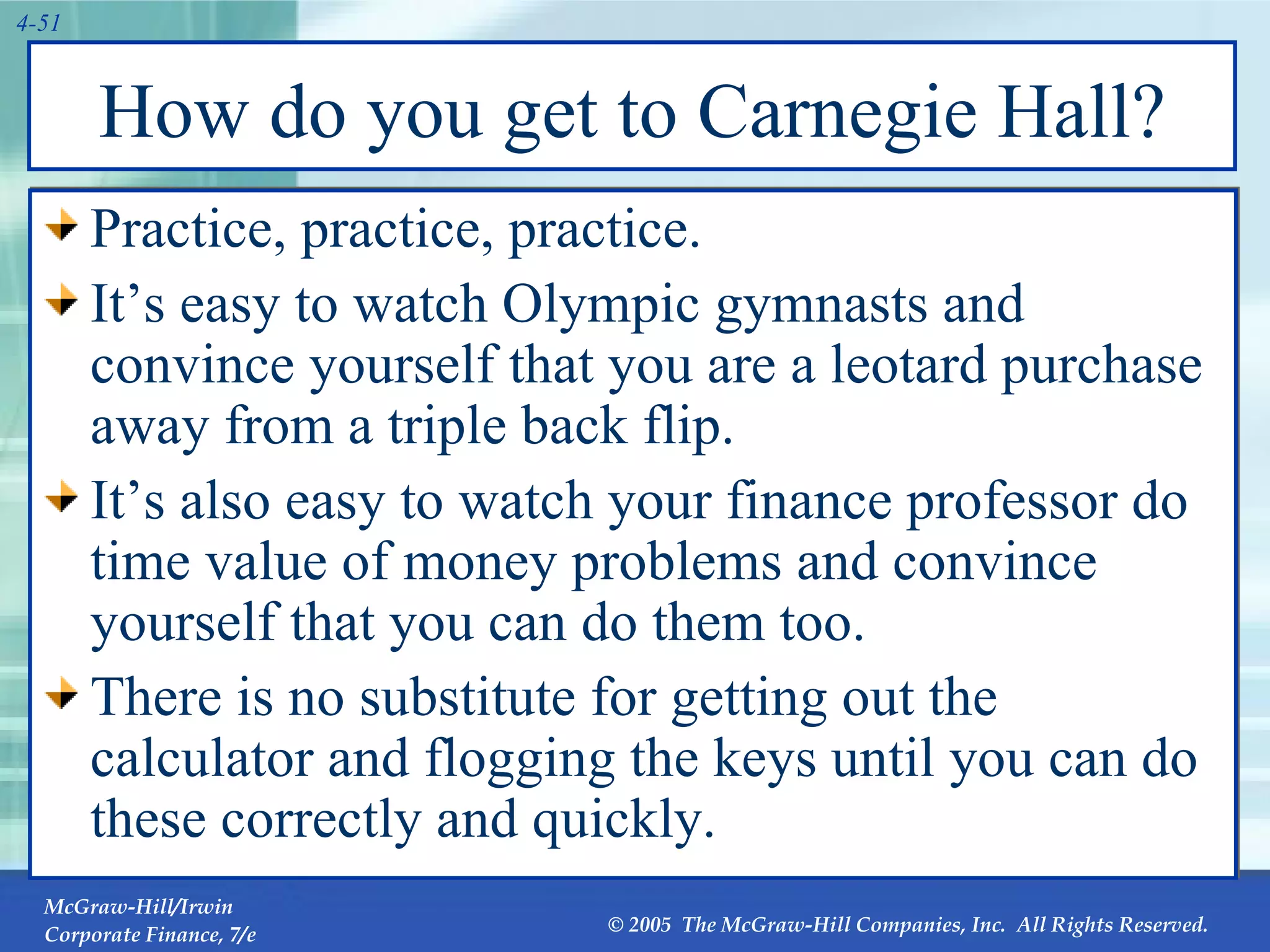 How do you get to Carnegie Hall? Practice, practice, practice. It’s easy to watch Olympic gymnasts and convince yourself that you are a leotard purchase away from a triple back flip. It’s also easy to watch your finance professor do time value of money problems and convince yourself that you can do them too. There is no substitute for getting out the calculator and flogging the keys until you can do these correctly and quickly. 