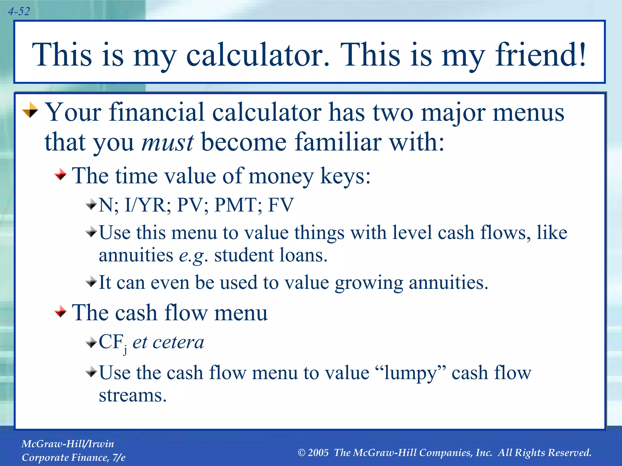 This is my calculator. This is my friend! Your financial calculator has two major menus that you  must  become familiar with: The time value of money keys:  N; I/YR; PV; PMT; FV Use this menu to value things with level cash flows, like annuities  e.g . student loans. It can even be used to value growing annuities. The cash flow menu CF j   et cetera Use the cash flow menu to value “lumpy” cash flow streams. 