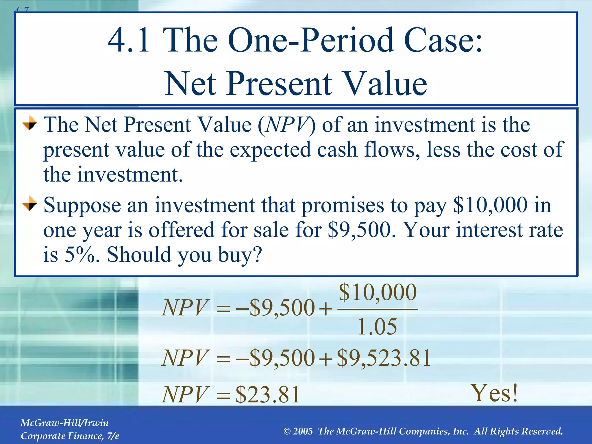 4.1 The One-Period Case: Net Present Value The Net Present Value ( NPV ) of an investment is the present value of the expected cash flows, less the cost of the investment. Suppose an investment that promises to pay $10,000 in one year is offered for sale for $9,500. Your interest rate is 5%. Should you buy? Yes! 
