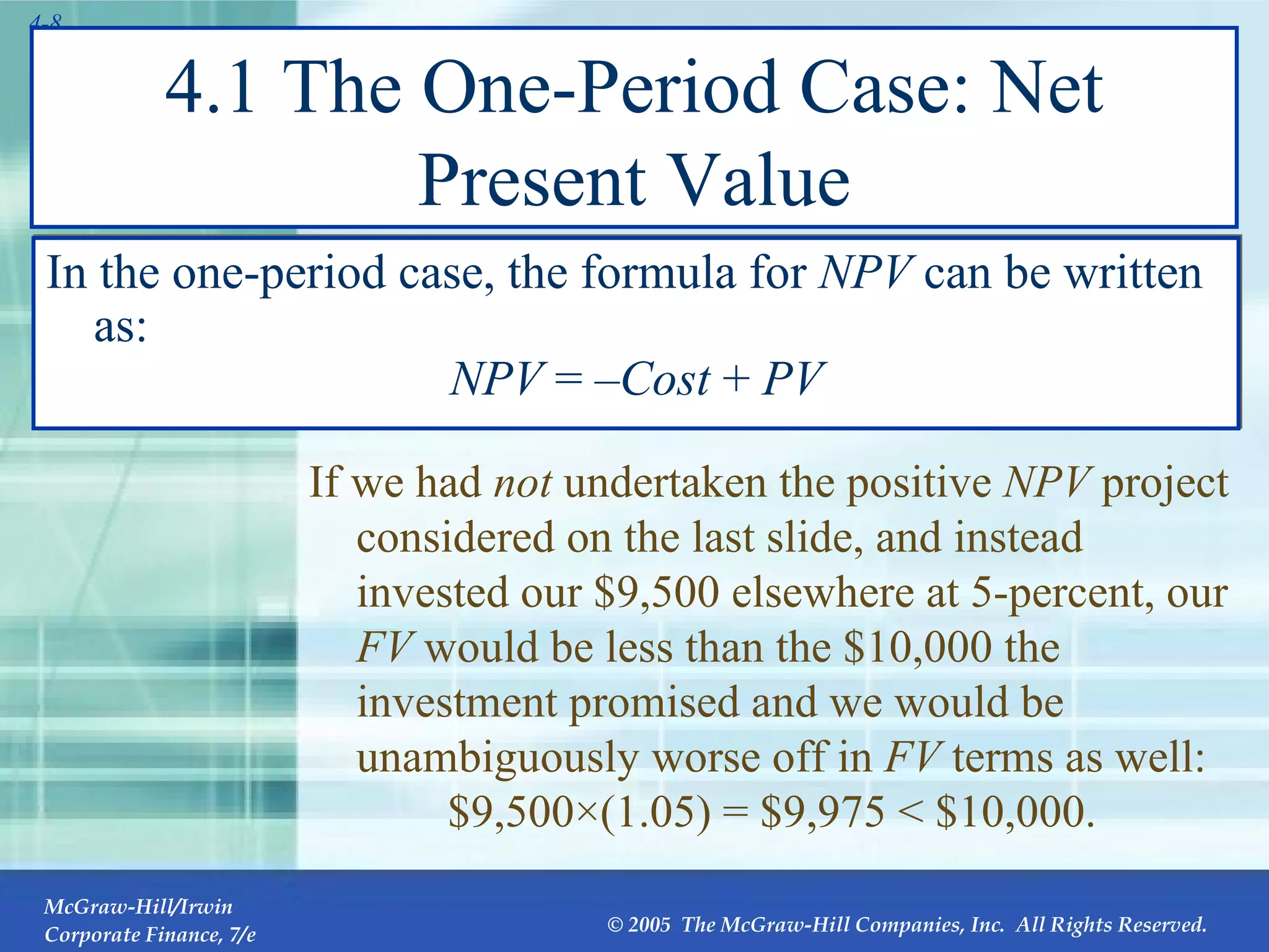 4.1 The One-Period Case: Net Present Value In the one-period case, the formula for  NPV  can be written as: NPV  = – Cost  +  PV If we had  not  undertaken the positive  NPV  project considered on the last slide, and instead invested our $9,500 elsewhere at 5-percent, our  FV  would be less than the $10,000 the investment promised and we would be unambiguously worse off in  FV  terms as well: $9,500 ×(1.05) = $9,975   < $10,000. 