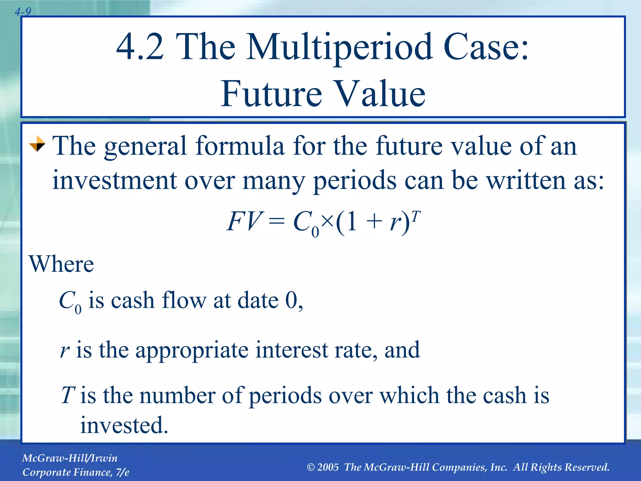 4.2 The Multiperiod Case: Future Value The general formula for the future value of an investment over many periods can be written as: FV  =  C 0 ×(1 +  r ) T Where    C 0  is cash flow at date 0, r  is the appropriate interest rate, and T  is the number of periods over which the cash is invested. 