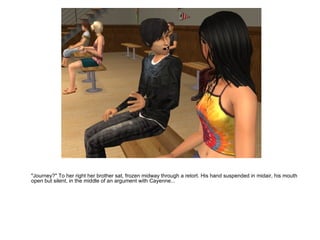 "Journey?" To her right her brother sat, frozen midway through a retort. His hand suspended in midair, his mouth open but silent, in the middle of an argument with Cayenne... 