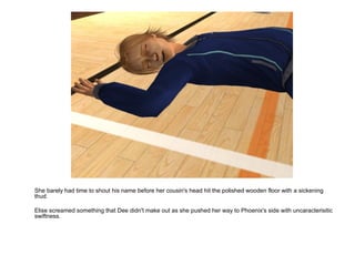 She barely had time to shout his name before her cousin's head hit the polished wooden floor with a sickening thud. Elise screamed something that Dee didn't make out as she pushed her way to Phoenix's side with uncaracterisitic swiftness. 