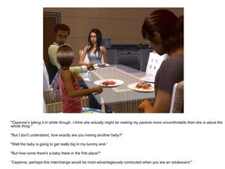 " Cayenne's taking it in stride though. I think she actually might be making my parents more uncomfortable than she is about the whole thing." "But I don't understand,  how  exactly are you having another baby?“ "Well the baby is going to get really big in my tummy and-“ "But how come there's a baby there in the first place?“ ” Cayenne, perhaps this interchange would be most advantageously conducted when you are an adolescent." 