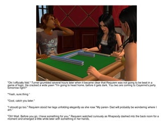 "Ok I officially fold." Turner grumbled several hours later when it became clear that Requiem was not going to be beat in a game of logic. He cracked a wide yawn "I'm going to head home, before it gets dark. You two are coming to Cayenne's party tomorrow right?“ "Yeah, sure thing.“ "Cool, catch you later.“ "I should go too." Requiem stood her legs unfolding elegantly as she rose "My paren- Dad will probably be wondering where I am.“ "Oh! Wait. Before you go. I have something for you." Requiem watched curiously as Rhapsody dashed into the back room for a moment and emerged a little while later with something in her hands. 