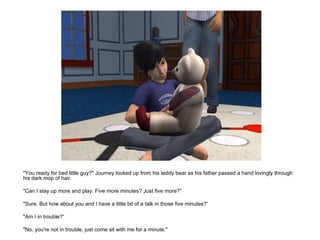 "You ready for bed little guy?" Journey looked up from his teddy bear as his father passed a hand lovingly through his dark mop of hair. "Can I stay up more and play. Five more minutes? Just five more?“ "Sure. But how about you and I have a little bit of a talk in those five minutes?“ "Am I in trouble?“ "No, you're not in trouble, just come sit with me for a minute." 