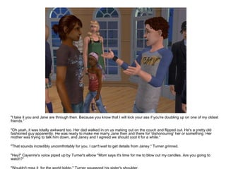 "I take it you and Jane are through then. Because you know that I will kick your ass if you're doubling up on one of my oldest friends.“ "Oh yeah, it was totally awkward too. Her dad walked in on us making out on the couch and flipped out. He's a pretty old fashioned guy apparently. He was ready to make me marry Jane then and there for 'dishonouring' her or something. Her mother was trying to talk him down, and Janey and I agreed we should cool it for a while.“ "That sounds incredibly uncomfrotably for you. I can't wait to get details from Janey.“ Turner grinned. "Hey!" Cayenne's voice piped up by Turner's elbow "Mom says it's time for me to blow out my candles. Are you going to watch?“ "Wouldn't miss it  for the world kiddo." Turner squeezed his sister's shoulder. 