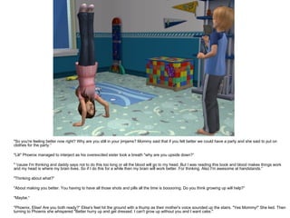 "So you're feeling better now right? Why are you still in your jimjams? Mommy said that if you felt better we could have a party and she said to put on clothes for the party.“ "Lili" Phoenix managed to interject as his overexcited sister took a breath "why are you upside down?“ " 'cause I'm thinking and daddy says not to do this too long or all the blood will go to my head. But I was reading this book and blood makes things work and my head is where my brain lives. So if I do this for a while then my brain will work better. For thinking. Also I'm awesome at handstands.“ "Thinking about what?“ "About making you better. You having to have all those shots and pills all the time is booooring. Do you think growing up will help?“ "Maybe.“ "Phoenix, Elise! Are you both ready?“ Elise's feet hit the ground with a thump as their mother's voice sounded up the stairs. "Yes Mommy!" She lied. Then turning to Phoenix she whispered "Better hurry up and get dressed. I can't grow up without you and I want cake." 