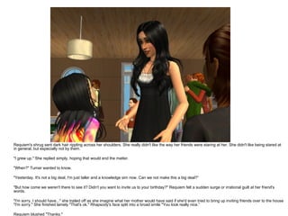 Requiem's shrug sent dark hair rippling across her shoulders. She really didn't like the way her friends were staring at her. She didn't like being stared at in general, but especially not by them. "I grew up." She replied simply, hoping that would end the matter. "When?" Turner wanted to know. "Yesterday. It's not a big deal, I'm just taller and a knowledge sim now. Can we not make this a big deal?“ "But how come we weren't there to see it? Didn't you want to invite us to your birthday?" Requiem felt a sudden surge or irrational guilt at her friend's words. "I'm sorry, I should have..." she trailed off as she imagine what her mother would have said if she'd even tried to bring up inviting friends over to the house "I'm sorry." She finished lamely "That's ok." Rhapsody's face split into a broad smile "You look really nice.“ Requiem blushed "Thanks." 