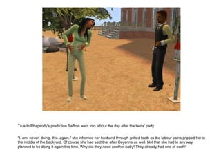 True to Rhapsody's prediction Saffron went into labour the day after the twins' party. "I. am. never. doing. this. again." she informed her husband through gritted teeth as the labour pains gripped her in the middle of the backyard. Of course she had said that after Cayenne as well. Not that she had in any way planned to be doing it again this time. Why did they need another baby! They already had one of each! 
