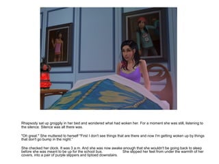Rhapsody sat up groggily in her bed and wondered what had woken her. For a moment she was still, listening to the silence. Silence was all there was. "Oh great." She muttered to herself "First I don't see things that are there and now I'm getting woken up by things that don't go bump in the night.“ She checked her clock. It was 3 a.m. And she was now awake enough that she wouldn't be going back to sleep before she was meant to be up for the school bus. She slipped her feet from under the warmth of her covers, into a pair of purple slippers and tiptoed downstairs. 
