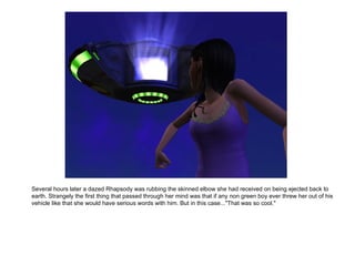 Several hours later a dazed Rhapsody was rubbing the skinned elbow she had received on being ejected back to earth. Strangely the first thing that passed through her mind was that if any non green boy ever threw her out of his vehicle like that she would have serious words with him. But in this case..."That was so cool." 
