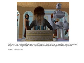 He lingered over his candles for only a moment. There were plenty of things he could have wished for, plenty of things, he wanted. He grinned to himself. He was pretty sure he could manage without needing to wish. He blew out his candles. 