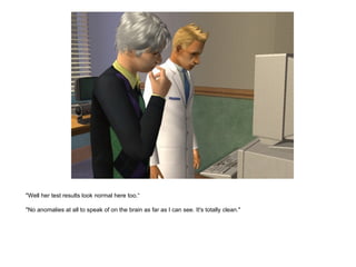 "Well her test results look normal here too.“ "No anomalies at all to speak of on the brain as far as I can see. It's totally clean." 