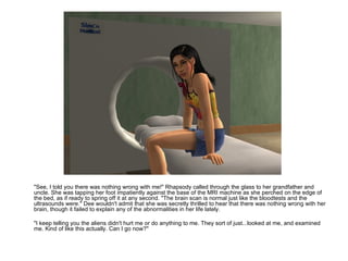"See, I told you there was nothing wrong with me!" Rhapsody called through the glass to her grandfather and uncle. She was tapping her foot impatiently against the base of the MRI machine as she perched on the edge of the bed, as if ready to spring off it at any second. "The brain scan is normal just like the bloodtests and the ultrasounds were." Dee wouldn't admit that she was secretly thrilled to hear that there was nothing wrong with her brain, though it failed to explain any of the abnormalities in her life lately.  "I keep telling you the aliens didn't hurt me or do anything to me. They sort of just...looked at me, and examined me. Kind of like this actually. Can I go now?" 