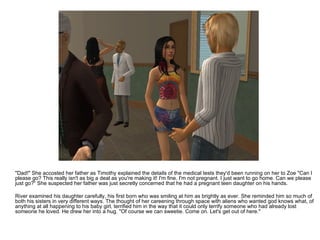 "Dad!" She accosted her father as Timothy explained the details of the medical tests they'd been running on her to Zoe "Can I please go? This really isn't as big a deal as you're making it! I'm fine. I'm not pregnant. I just want to go home. Can we please just go?“ She suspected her father was just secretly concerned that he had a pregnant teen daughter on his hands. River examined his daughter carefully, his first born who was smiling at him as brightly as ever. She reminded him so much of both his sisters in very different ways. The thought of her careening through space with aliens who wanted god knows what, of anything at all happening to his baby girl, terrified him in the way that it could only terrify someone who had already lost someone he loved. He drew her into a hug. "Of course we can sweetie. Come on. Let's get out of here." 