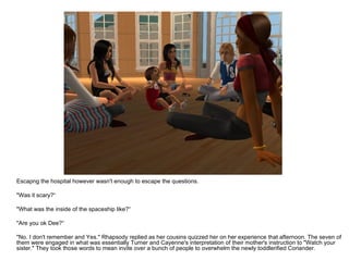 Escapng the hospital however wasn't enough to escape the questions. "Was it scary?“ "What was the inside of the spaceship like?“ "Are you ok Dee?“ "No. I don't remember and Yes." Rhapsody replied as her cousins quizzed her on her experience that afternoon. The seven of them were engaged in what was essentially Turner and Cayenne's interpretation of their mother's instruction to "Watch your sister." They took those words to mean invite over a bunch of people to overwhelm the newly toddlerified Coriander. 