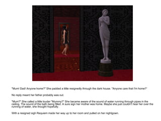"Mum! Dad! Anyone home?" She padded a little resignedly through the dark house. "Anyone care that I'm home?“ No reply meant her father probably was out. "Mum?" She called a little louder "Mummy?" She became aware of the sound of water running through pipes in the ceiling. The sound of the bath being filled. A sure sign her mother was home. Maybe she just couldn't hear her over the running of water, she thought hopefully. With a resigned sigh Requiem made her way up to her room and pulled on her nightgown. 