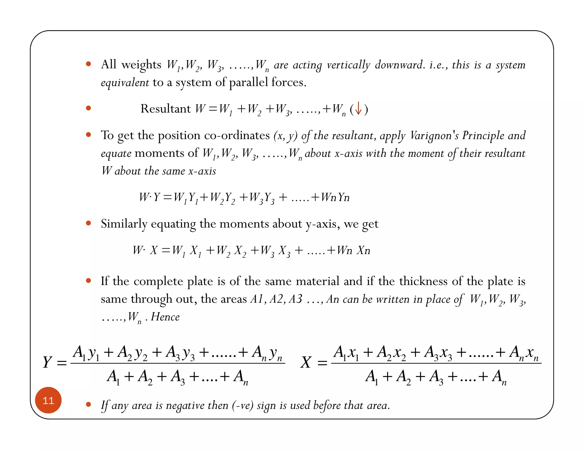 All weights W1,W2, W3, …..,Wn are acting vertically downward. i.e., this is a system
          equivalent to a system of parallel forces.
                  Resultant W =W1 +W2 +W3, …..,+Wn ( )
          To get the position co-ordinates (x, y) of the resultant, apply Varignon's Principle and
          equate moments of W1,W2, W3, …..,Wn about x-axis with the moment of their resultant
          W about the same x-axis
                  W Y =W1Y1+W2Y2 +W3Y3 + .....+WnYn
          Similarly equating the moments about y-axis, we get
                W X =W1 X1 +W2 X2 +W3 X3 + .....+Wn Xn

          If the complete plate is of the same material and if the thickness of the plate is
          same through out, the areas A1, A2, A3 …, An can be written in place of W1,W2, W3,
          …..,Wn . Hence

     A1 y1 + A2 y2 + A3 y3 + ...... + An yn                   A1 x1 + A2 x2 + A3 x3 + ...... + An xn
Y=                                                    X=
           A1 + A2 + A3 + .... + An                                 A1 + A2 + A3 + .... + An
11        If any area is negative then (-ve) sign is used before that area.
 