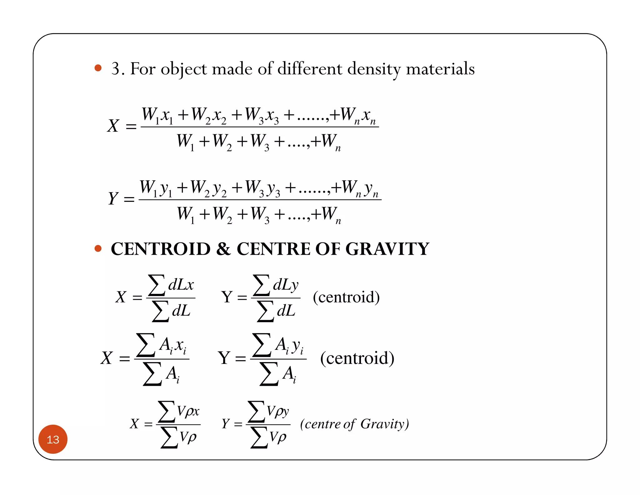 3. For object made of different density materials

          W1 x1 + W2 x2 + W3 x3 + ......,+Wn xn
     X=
               W1 + W2 + W3 + ....,+Wn

        W1 y1 + W2 y2 + W3 y3 + ......,+Wn yn
     Y=
              W1 + W2 + W3 + ....,+Wn
     CENTROID & CENTRE OF GRAVITY

      X =
          ∑ dLx       Y=
                         ∑ dLy              (centroid)
          ∑ dL           ∑ dL
     X=
        ∑Ax   i i
                      Y=
                         ∑Ay    i       i
                                             (centroid)
        ∑A     i         ∑A         i



        X =
            ∑Vρx      Y=
                         ∑Vρy           (centre of Gravity)
13          ∑Vρ          ∑ Vρ
 