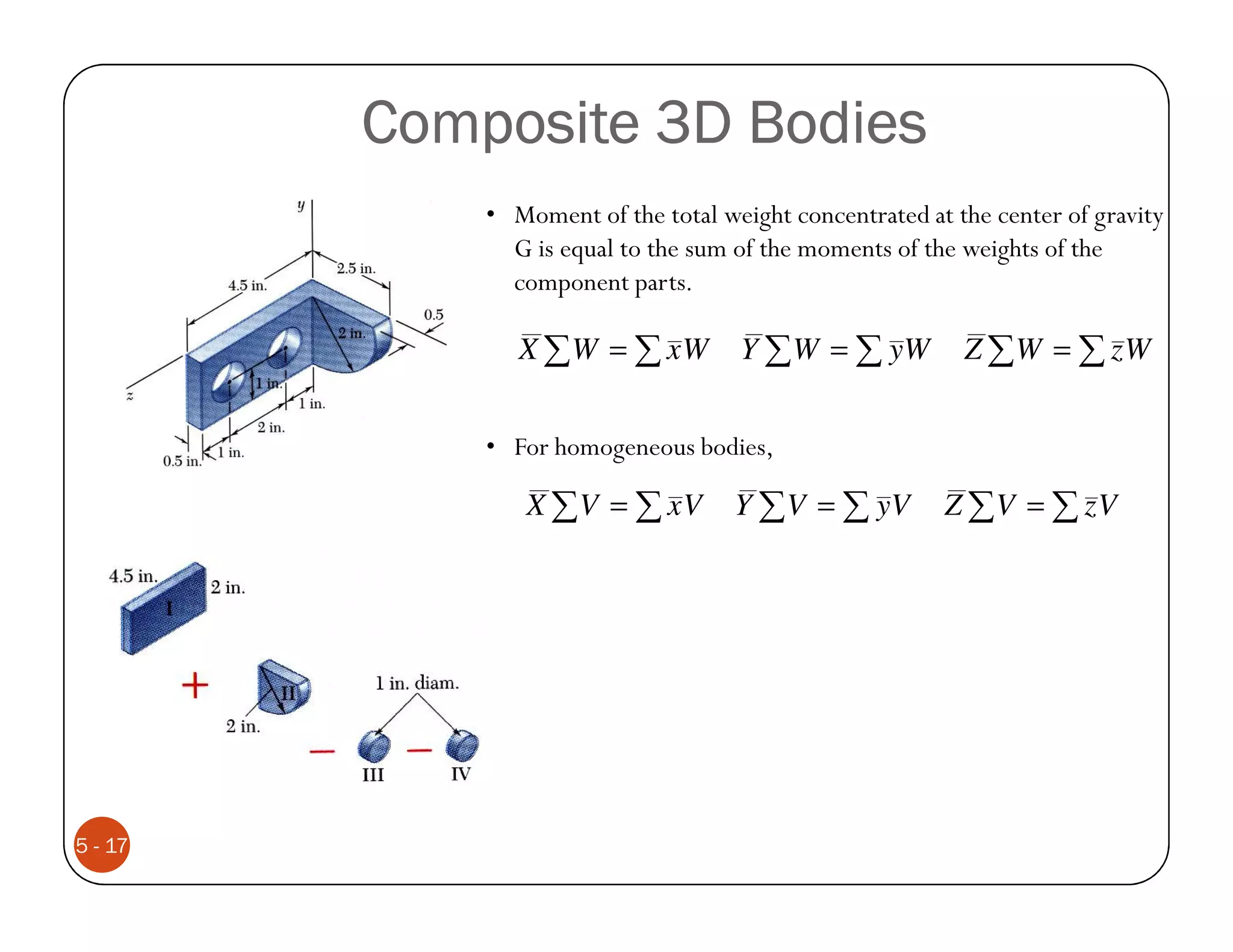 Composite 3D Bodies
             • Moment of the total weight concentrated at the center of gravity
               G is equal to the sum of the moments of the weights of the
               component parts.

                X ∑W = ∑ xW          Y ∑ W = ∑ yW          Z ∑W = ∑ zW


             • For homogeneous bodies,

                X ∑V = ∑ xV          Y ∑ V = ∑ yV        Z ∑V = ∑ zV




5 - 17
 