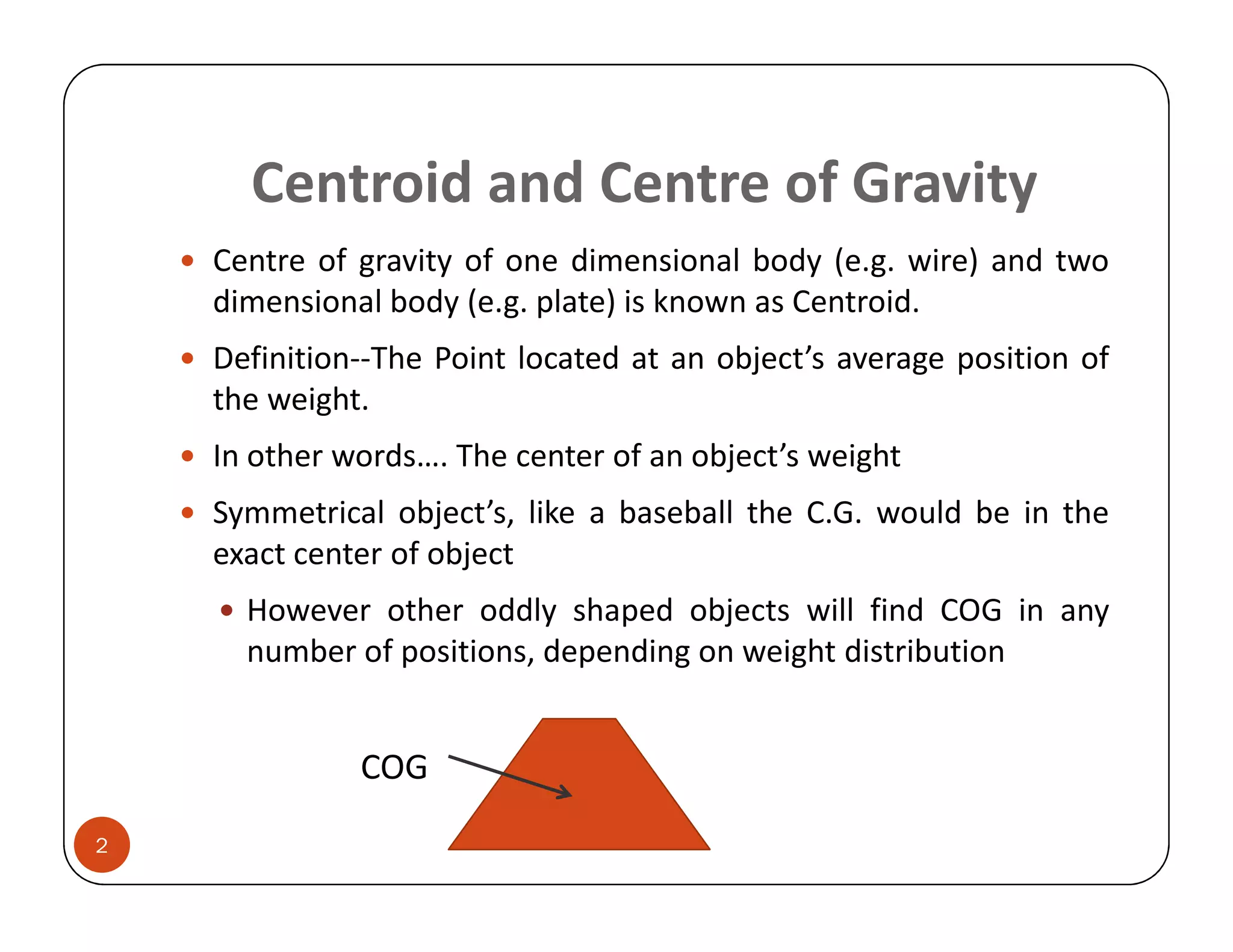 Centroid and Centre of Gravity
    Centre of gravity of one dimensional body (e.g. wire) and two
    dimensional body (e.g. plate) is known as Centroid.
    Definition--The Point located at an object’s average position of
    the weight.
    In other words…. The center of an object’s weight
    Symmetrical object’s, like a baseball the C.G. would be in the
    exact center of object
      However other oddly shaped objects will find COG in any
      number of positions, depending on weight distribution


              COG
2
 