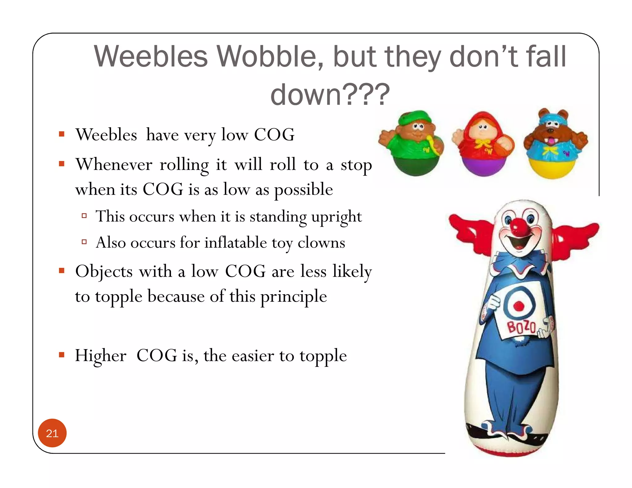 Weebles Wobble, but they don’t fall
                  down???
     Weebles have very low COG
     Whenever rolling it will roll to a stop
     when its COG is as low as possible
       This occurs when it is standing upright
       Also occurs for inflatable toy clowns
     Objects with a low COG are less likely
     to topple because of this principle

     Higher COG is, the easier to topple


21
 