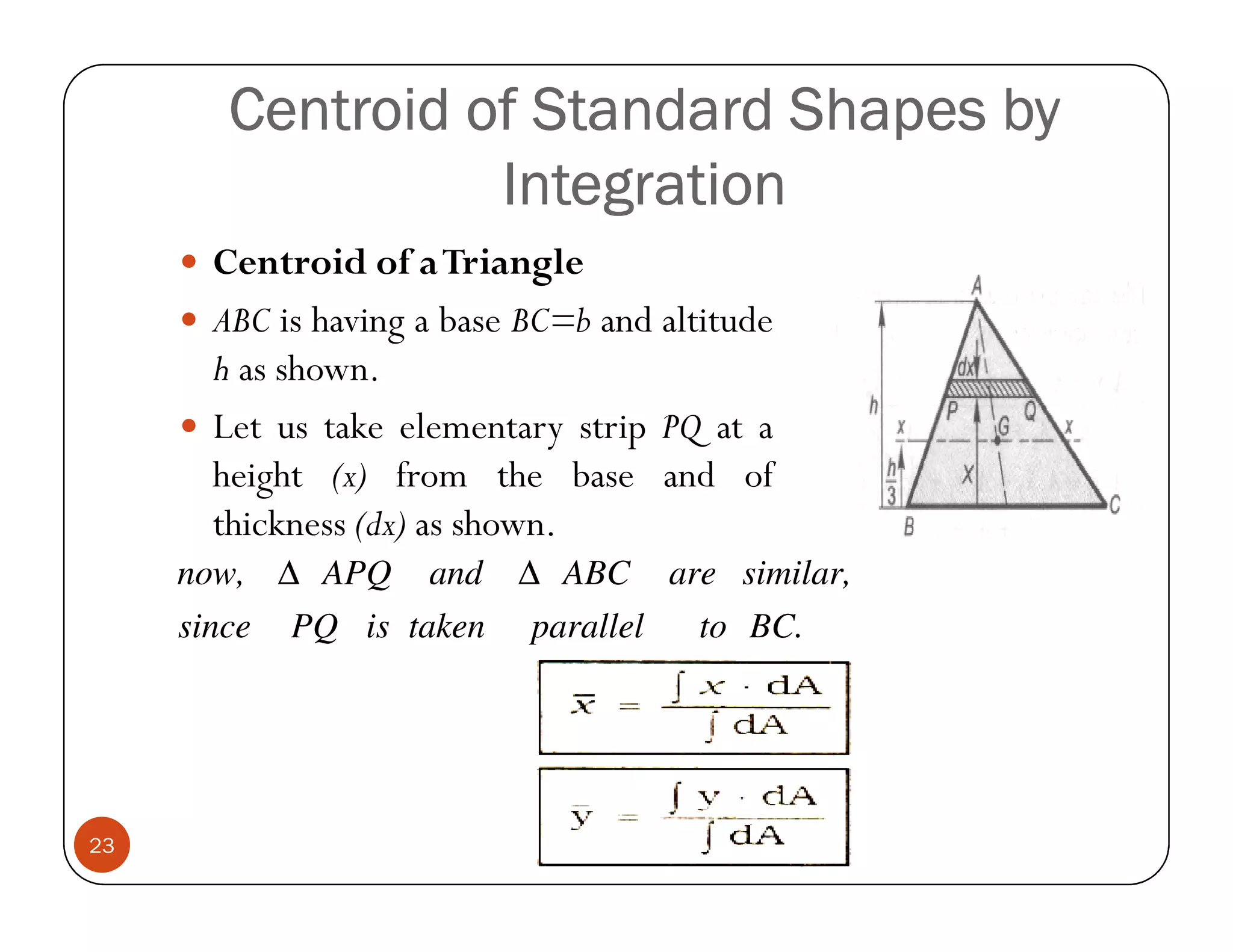 Centroid of Standard Shapes by
                  Integration
       Centroid of a Triangle
       ABC is having a base BC=b and altitude
       h as shown.
       Let us take elementary strip PQ at a
       height (x) from the base and of
       thickness (dx) as shown.
     now, ∆ APQ      and   ∆ ABC       are similar,
     since   PQ is taken    parallel    to BC.




23
 