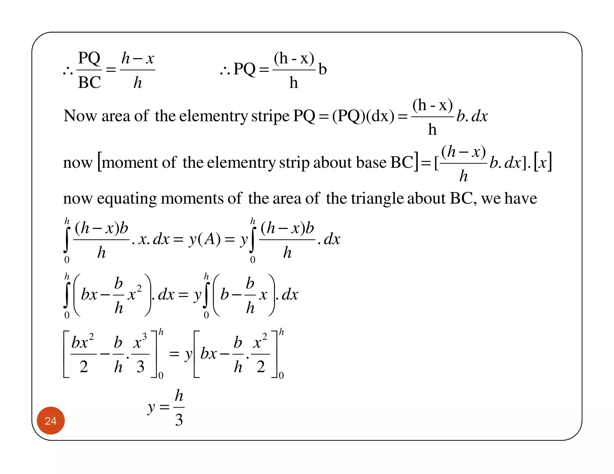 PQ h − x                        (h - x)
     ∴      =                   ∴ PQ =           b
         BC   h                            h
                                                       (h - x)
     Now area of the elementry stripe PQ = (PQ)(dx) =          b. dx
                                                         h
                                                            (h − x)
     now [moment of the elementry strip about base BC] = [           b. dx]. [x ]
                                                               h
     now equating moments of the area of the triangle about BC, we have
     h                              h
       (h − x)b                        (h − x)b
     ∫ h
     0
                . x. dx = y ( A) = y ∫
                                     0
                                          h
                                                . dx

     h                      h
           b                   b 
     ∫ h 
     0
        bx − x 2 . dx = y ∫  b − x . dx
                           0
                                  h 
                     h                   h
      bx 2 b x 3       b x2 
          − .  = y bx − . 
      2 h 3 0          h 2 0
                    h
                 y=
24                  3
 