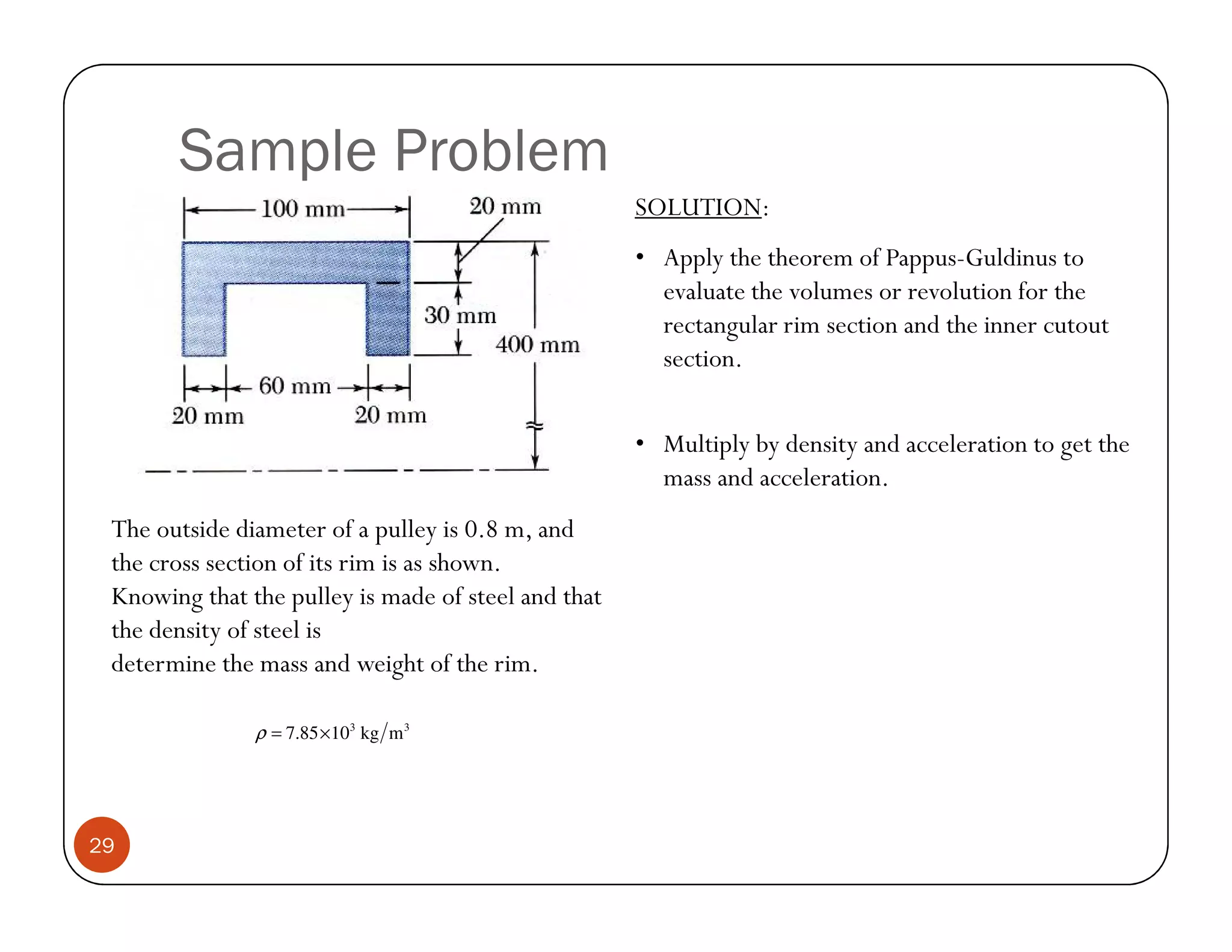 Sample Problem
                                                     SOLUTION:
                                                     • Apply the theorem of Pappus-Guldinus to
                                                       evaluate the volumes or revolution for the
                                                       rectangular rim section and the inner cutout
                                                       section.


                                                     • Multiply by density and acceleration to get the
                                                       mass and acceleration.
 The outside diameter of a pulley is 0.8 m, and
 the cross section of its rim is as shown.
 Knowing that the pulley is made of steel and that
 the density of steel is
 determine the mass and weight of the rim.

               ρ = 7.85 ×103 kg m 3




29
 