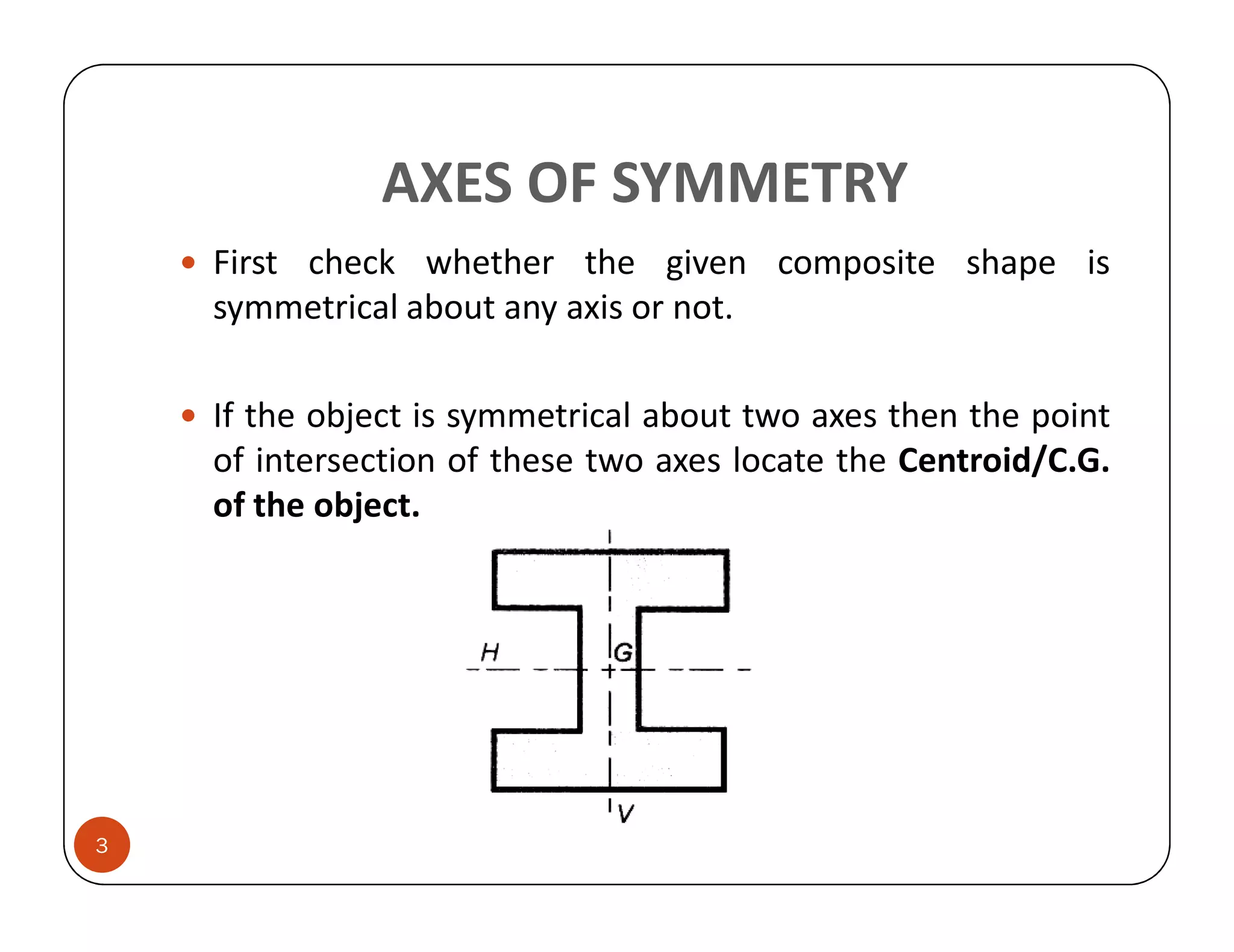 AXES OF SYMMETRY
    First check whether the given composite shape is
    symmetrical about any axis or not.

    If the object is symmetrical about two axes then the point
    of intersection of these two axes locate the Centroid/C.G.
    of the object.




3
 
