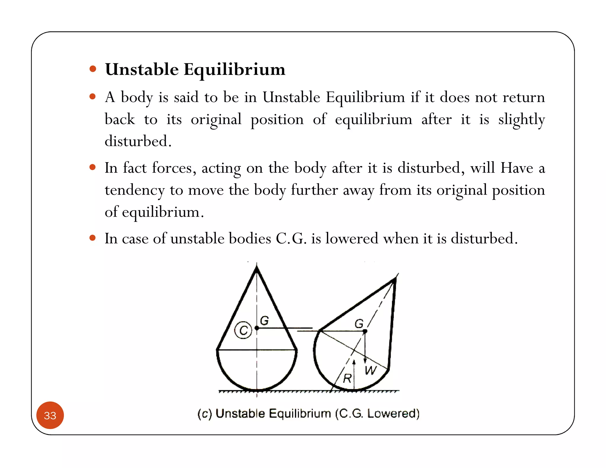 Unstable Equilibrium
     A body is said to be in Unstable Equilibrium if it does not return
     back to its original position of equilibrium after it is slightly
     disturbed.
     In fact forces, acting on the body after it is disturbed, will Have a
     tendency to move the body further away from its original position
     of equilibrium.
     In case of unstable bodies C.G. is lowered when it is disturbed.




33
 