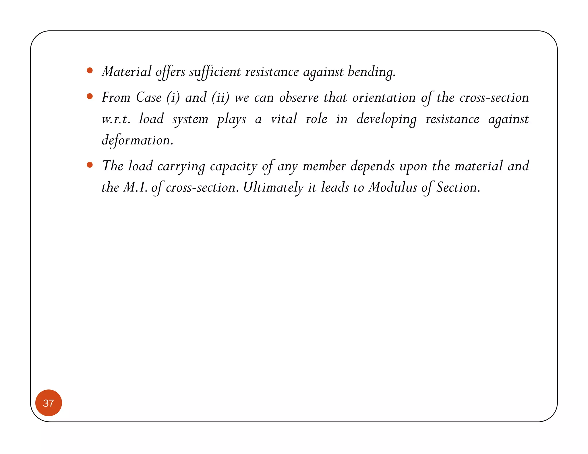 Material offers sufficient resistance against bending.
     From Case (i) and (ii) we can observe that orientation of the cross-section
     w.r.t. load system plays a vital role in developing resistance against
     deformation.
     The load carrying capacity of any member depends upon the material and
     the M.I. of cross-section. Ultimately it leads to Modulus of Section.




37
 