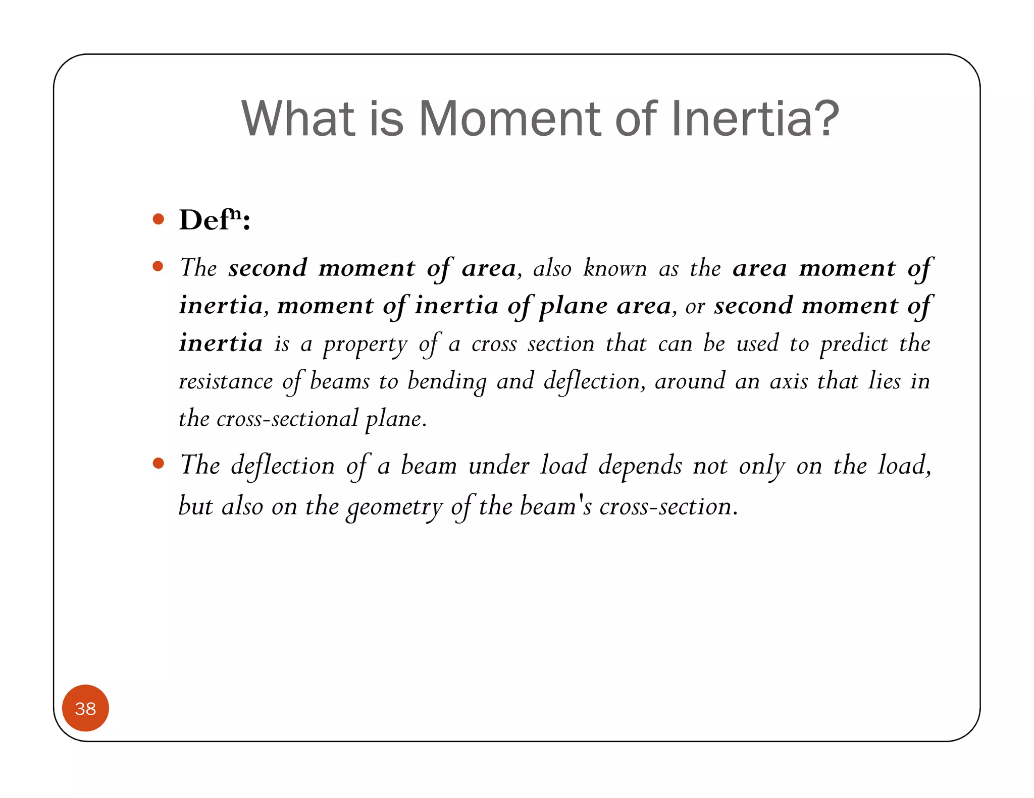 What is Moment of Inertia?
     Defn:
     The second moment of area, also known as the area moment of
     inertia, moment of inertia of plane area, or second moment of
     inertia is a property of a cross section that can be used to predict the
     resistance of beams to bending and deflection, around an axis that lies in
     the cross-sectional plane.
     The deflection of a beam under load depends not only on the load,
     but also on the geometry of the beam's cross-section.




38
 
