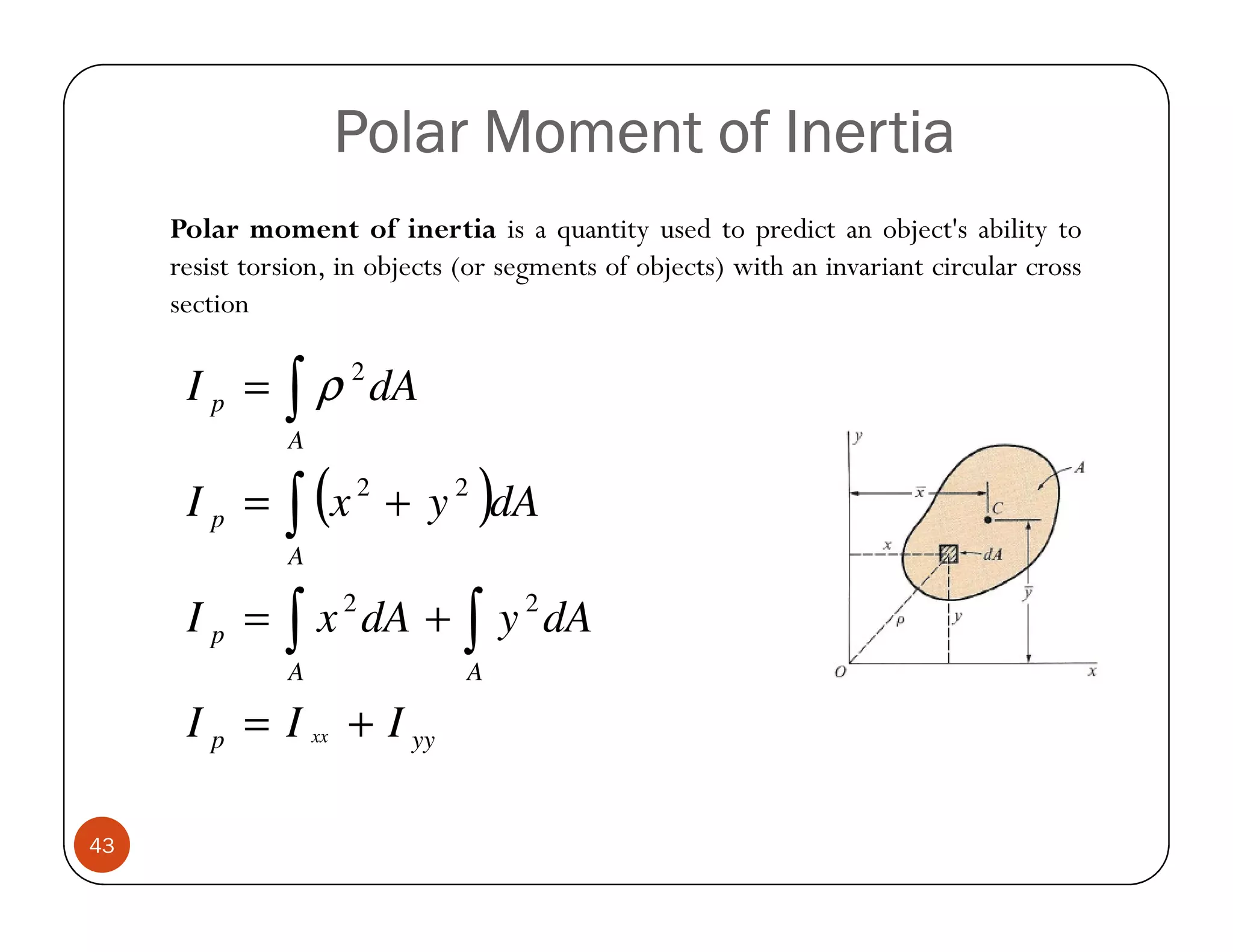 Polar Moment of Inertia
     Polar moment of inertia is a quantity used to predict an object's ability to
     resist torsion, in objects (or segments of objects) with an invariant circular cross
     section

      Ip =     ∫
               A
                 ρ 2 dA

               ∫ (x              )
                      2
      Ip =                + y 2 dA
               A

      Ip =     ∫
               A
                 x 2 dA +       ∫
                                A
                                     y 2 dA

      I p = I xx + I yy

43
 