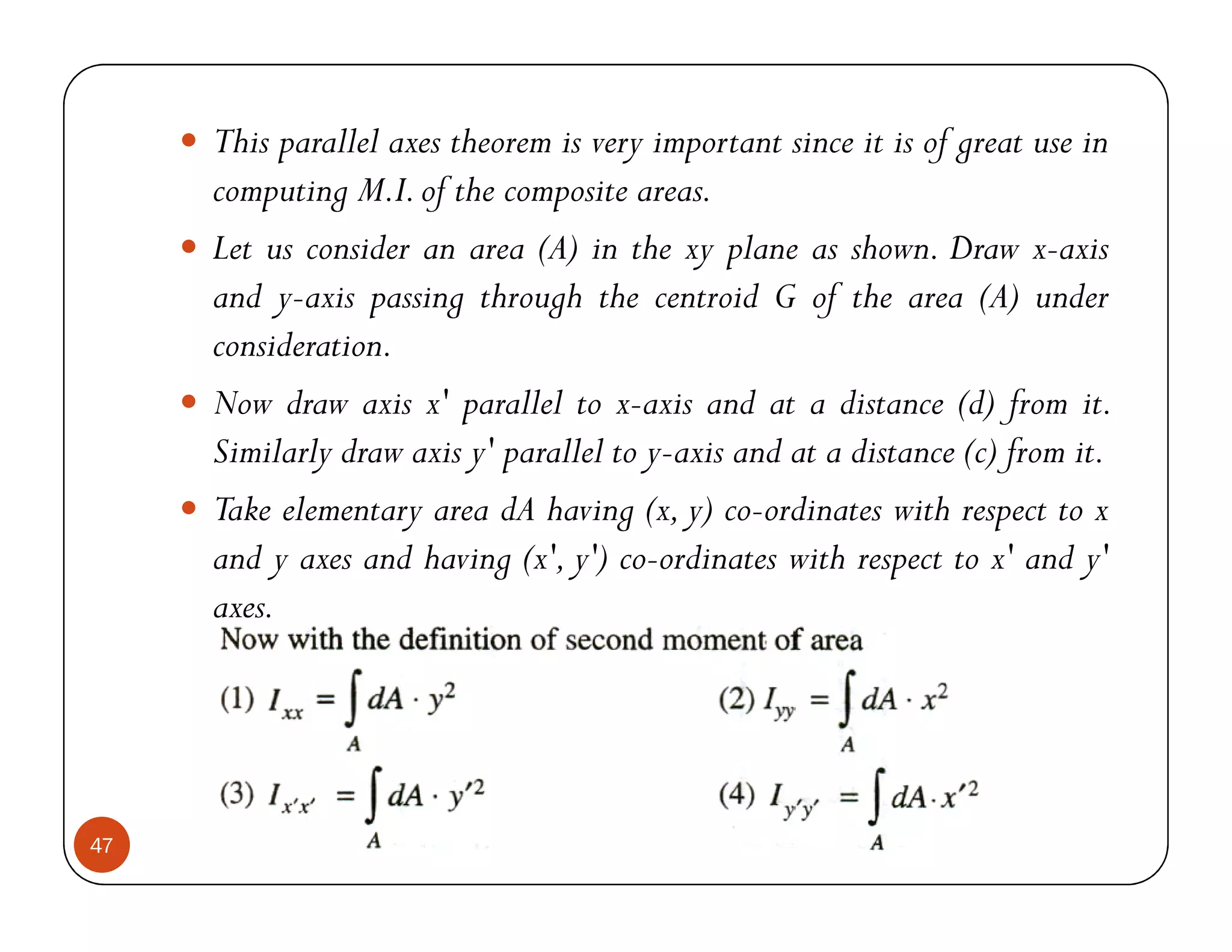 This parallel axes theorem is very important since it is of great use in
     computing M.I. of the composite areas.
     Let us consider an area (A) in the xy plane as shown. Draw x-axis
     and y-axis passing through the centroid G of the area (A) under
     consideration.
     Now draw axis x' parallel to x-axis and at a distance (d) from it.
     Similarly draw axis y' parallel to y-axis and at a distance (c) from it.
     Take elementary area dA having (x, y) co-ordinates with respect to x
     and y axes and having (x', y') co-ordinates with respect to x' and y'
     axes.




47
 